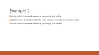 Example 2. 
 Austin did his homework accurately, thoroughly, and swiftly. 
 Why? Because the sentence has the same structure throughout the whole thing. 
 Austin did his homework accurately, thoroughly, and swiftly. 
 