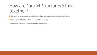 How are Parallel Structures joined 
together? 
 Parallel structures are usually joined by using coordinating conjunctions. 
 The words “And” or “Or” are used frequently. 
 Example: Sarah is captivating and intriguing. 
 