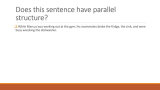 Does this sentence have parallel 
structure? 
 While Marcus was working out at the gym, his roommates broke the fridge, the sink, and were 
busy wrecking the dishwasher. 
 