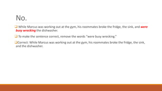 No. 
 While Marcus was working out at the gym, his roommates broke the fridge, the sink, and were 
busy wrecking the dishwasher. 
 To make the sentence correct, remove the words “were busy wrecking.” 
Correct: While Marcus was working out at the gym, his roommates broke the fridge, the sink, 
and the dishwasher. 
 