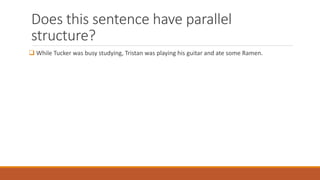Does this sentence have parallel 
structure? 
 While Tucker was busy studying, Tristan was playing his guitar and ate some Ramen. 
 