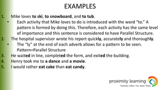 EXAMPLES
1. Mike loves to ski, to snowboard, and to tub.
• Each activity that Mike loves to do is introduced with the word “to.” A
pattern is formed by doing this. Therefore, each activity has the same level
of importance and this sentence is considered to have Parallel Structure.
2. The hospital supervisor wrote his report quickly, accurately and thoroughly.
• The “ly” at the end of each adverb allows for a pattern to be seen.
Pattern=Parallel Structure
3. He waited in line, completed the form, and exited the building.
4. Henry took me to a dance and a movie.
5. I would rather eat cake than eat candy.
 