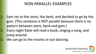NON-PARALLEL EXAMPLES
1. Sam ran to the store, the bank, and decided to go by the
gym. (This sentence is NOT parallel because there is no
pattern between store, bank and gym.)
2. Every night Katie will read a book, singing a song, and
jump around.
3. We can go to the movies or out dancing.
 