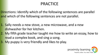 PRACTICE
Directions: Identify which of the following sentences are parallel
and which of the following sentences are not parallel.
1. Sally needs a new stove, a new microwave, and a new
dishwasher for her kitchen.
2. My fifth grade teacher taught me how to write an essay, how to
read a complex book, and sing a song.
3. My puppy is very friendly and likes to play.
 