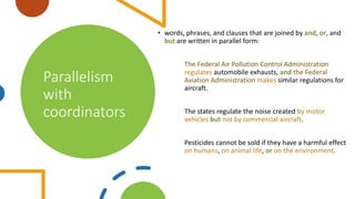 Parallelism
with
coordinators
• words, phrases, and clauses that are joined by and, or, and
but are written in parallel form:
The Federal Air Pollution Control Administration
regulates automobile exhausts, and the Federal
Aviation Administration makes similar regulations for
aircraft.
The states regulate the noise created by motor
vehicles but not by commercial aircraft.
Pesticides cannot be sold if they have a harmful effect
on humans, on animal life, or on the environment.
 