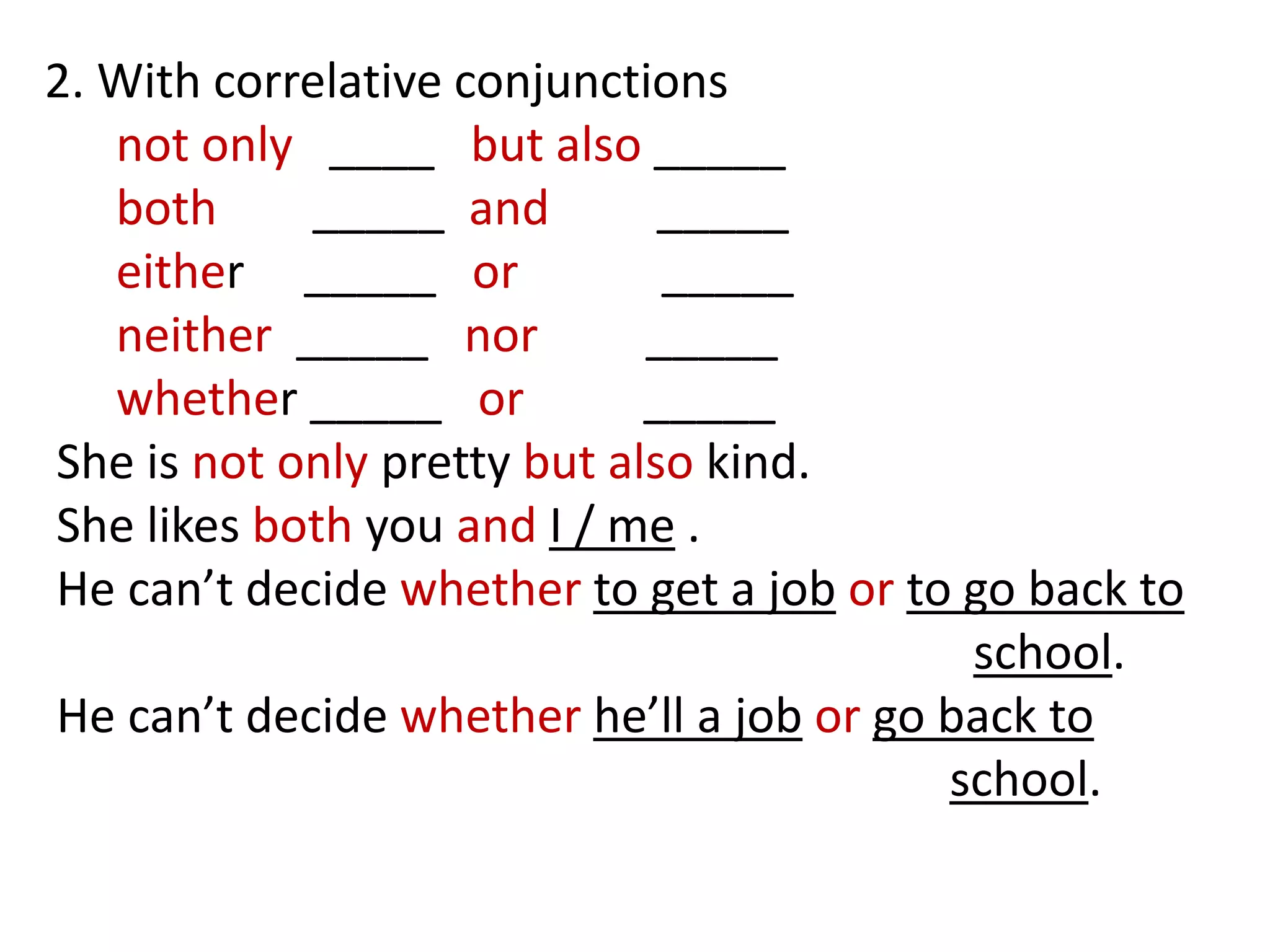 2. With correlative conjunctions
not only ____ but also _____
both _____ and _____
either _____ or _____
neither _____ nor _____
whether _____ or _____
She is not only pretty but also kind.
She likes both you and I / me .
He can’t decide whether to get a job or to go back to
school.
He can’t decide whether he’ll a job or go back to
school.
 
