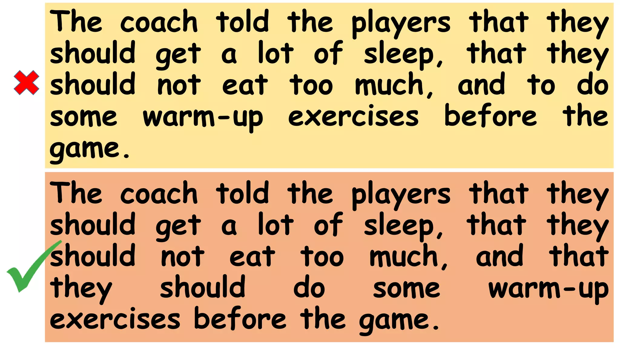 The coach told the players that they
should get a lot of sleep, that they
should not eat too much, and to do
some warm-up exercises before the
game.
The coach told the players that they
should get a lot of sleep, that they
should not eat too much, and that
they should do some warm-up
exercises before the game.
 