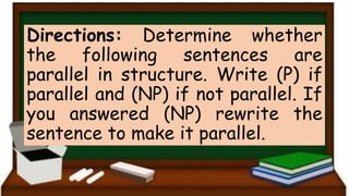 Directions: Determine whether
the following sentences are
parallel in structure. Write (P) if
parallel and (NP) if not parallel. If
you answered (NP) rewrite the
sentence to make it parallel.
 