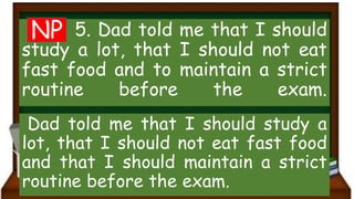 5. Dad told me that I should
study a lot, that I should not eat
fast food and to maintain a strict
routine before the exam.
Dad told me that I should study a
lot, that I should not eat fast food
and that I should maintain a strict
routine before the exam.
NP
 