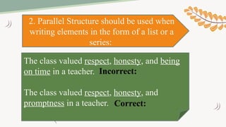 2. Parallel Structure should be used when
writing elements in the form of a list or a
series:
The class valued respect, honesty, and being
on time in a teacher.
The class valued respect, honesty, and
promptness in a teacher.
Incorrect:
Correct:
 