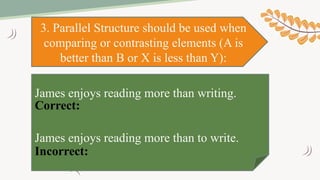3. Parallel Structure should be used when
comparing or contrasting elements (A is
better than B or X is less than Y):
James enjoys reading more than writing.
James enjoys reading more than to write.
Incorrect:
Correct:
 