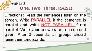 One, Two, Three, RAISE!
Directions: Read the sentences flash on the
screen. Write PARALLEL if the sentence is
parallel and write NOT PARALLEL if not
parallel. Write your answers on a cardboard
given. After 3 seconds, all groups should
raise their cardboards.
Activity 3
 