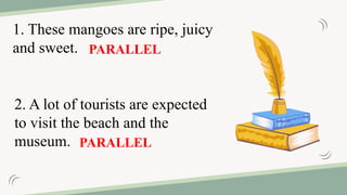 2. A lot of tourists are expected
to visit the beach and the
museum.
1. These mangoes are ripe, juicy
and sweet. PARALLEL
PARALLEL
 