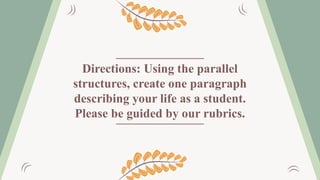 Directions: Using the parallel
structures, create one paragraph
describing your life as a student.
Please be guided by our rubrics.
 