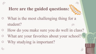 Here are the guided questions:
o What is the most challenging thing for a
student?
o How do you make sure you do well in class?
o What are your favorites about your school?
o Why studying is important?
 
