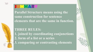 Parallel Structure means using the
same construction for sentence
elements that are the same in function.
THREE RULES:
1. joined by coordinating conjunctions
2. form of a list or a series
3. comparing or contrasting elements
SUMMARY
 