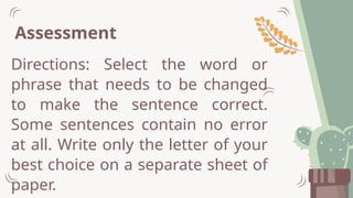 Assessment
Directions: Select the word or
phrase that needs to be changed
to make the sentence correct.
Some sentences contain no error
at all. Write only the letter of your
best choice on a separate sheet of
paper.
 