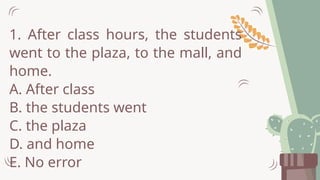 1. After class hours, the students
went to the plaza, to the mall, and
home.
A. After class
B. the students went
C. the plaza
D. and home
E. No error
 