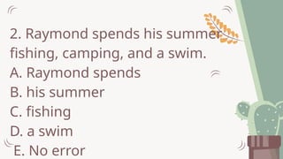 2. Raymond spends his summer
fishing, camping, and a swim.
A. Raymond spends
B. his summer
C. fishing
D. a swim
E. No error
 