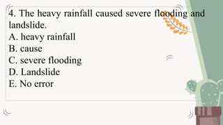 4. The heavy rainfall caused severe flooding and
landslide.
A. heavy rainfall
B. cause
C. severe flooding
D. Landslide
E. No error
 