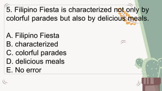 5. Filipino Fiesta is characterized not only by
colorful parades but also by delicious meals.
A. Filipino Fiesta
B. characterized
C. colorful parades
D. delicious meals
E. No error
 