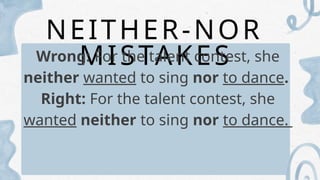 NEITHER-NOR
MISTAKES
Wrong: For the talent contest, she
neither wanted to sing nor to dance.
Right: For the talent contest, she
wanted neither to sing nor to dance.
 
