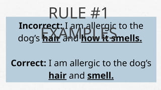 Incorrect: I am allergic to the
dog’s hair and how it smells.
Correct: I am allergic to the dog’s
hair and smell.
RULE #1
EXAMPLES
 