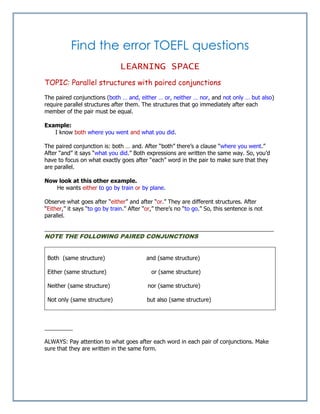 Find the error TOEFL questions
LEARNING SPACE
TOPIC: Parallel structures with paired conjunctions
The paired conjunctions (both … and, either … or, neither … nor, and not only … but also)
require parallel structures after them. The structures that go immediately after each
member of the pair must be equal.
Example:
I know both where you went and what you did.
The paired conjunction is: both … and. After “both” there’s a clause “where you went.”
After “and” it says “what you did.” Both expressions are written the same way. So, you’d
have to focus on what exactly goes after “each” word in the pair to make sure that they
are parallel.
Now look at this other example.
He wants either to go by train or by plane.
Observe what goes after “either” and after “or.” They are different structures. After
“Either,” it says “to go by train.” After “or,” there’s no “to go.” So, this sentence is not
parallel.
_________________________________________________________________________
NOTE THE FOLLOWING PAIRED CONJUNCTIONS
Both (same structure) and (same structure)
Either (same structure) or (same structure)
Neither (same structure) nor (same structure)
Not only (same structure) but also (same structure)
_________
ALWAYS: Pay attention to what goes after each word in each pair of conjunctions. Make
sure that they are written in the same form.
 