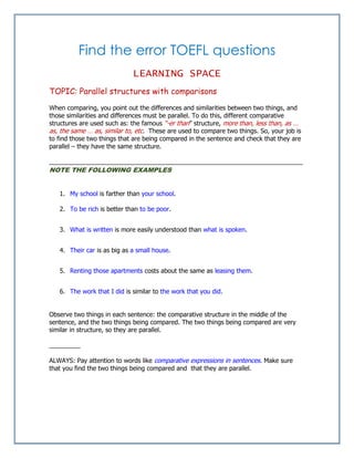 Find the error TOEFL questions
LEARNING SPACE
TOPIC: Parallel structures with comparisons
When comparing, you point out the differences and similarities between two things, and
those similarities and differences must be parallel. To do this, different comparative
structures are used such as: the famous “-er than” structure, more than, less than, as …
as, the same … as, similar to, etc. These are used to compare two things. So, your job is
to find those two things that are being compared in the sentence and check that they are
parallel – they have the same structure.
_________________________________________________________________________
NOTE THE FOLLOWING EXAMPLES
1. My school is farther than your school.
2. To be rich is better than to be poor.
3. What is written is more easily understood than what is spoken.
4. Their car is as big as a small house.
5. Renting those apartments costs about the same as leasing them.
6. The work that I did is similar to the work that you did.
Observe two things in each sentence: the comparative structure in the middle of the
sentence, and the two things being compared. The two things being compared are very
similar in structure, so they are parallel.
_________
ALWAYS: Pay attention to words like comparative expressions in sentences. Make sure
that you find the two things being compared and that they are parallel.
 