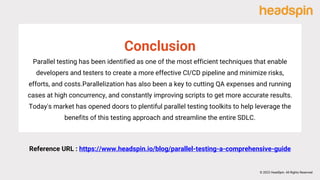Parallel testing has been identified as one of the most efficient techniques that enable
developers and testers to create a more effective CI/CD pipeline and minimize risks,
efforts, and costs.Parallelization has also been a key to cutting QA expenses and running
cases at high concurrency, and constantly improving scripts to get more accurate results.
Today's market has opened doors to plentiful parallel testing toolkits to help leverage the
benefits of this testing approach and streamline the entire SDLC.
Conclusion
Reference URL : https://www.headspin.io/blog/parallel-testing-a-comprehensive-guide
© 2022 HeadSpin. All Rights Reserved
 