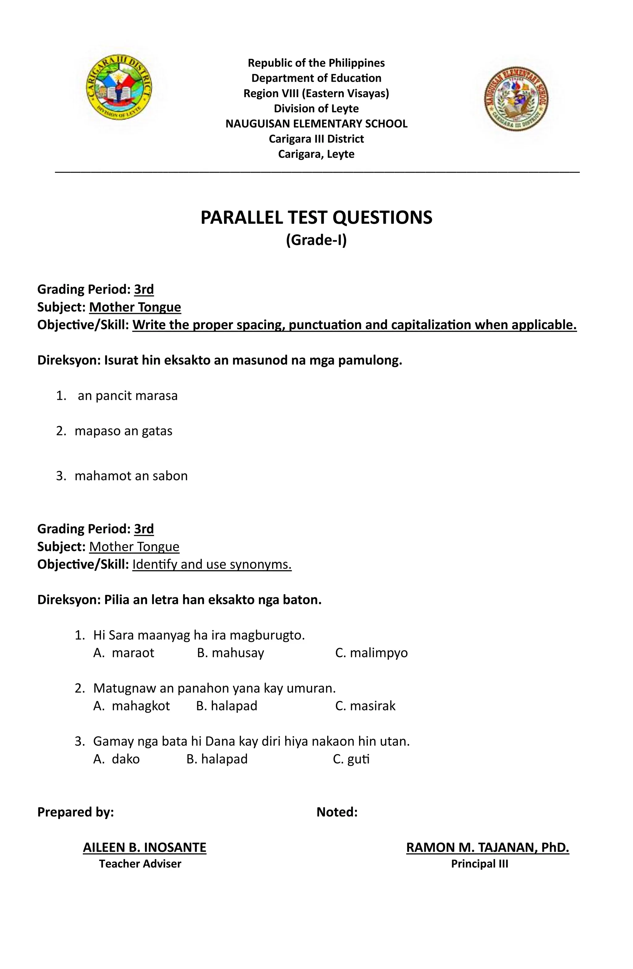 Republic of the Philippines
Department of Education
Region VIII (Eastern Visayas)
Division of Leyte
NAUGUISAN ELEMENTARY SCHOOL
Carigara III District
Carigara, Leyte
______________________________________________________________________________________________________
PARALLEL TEST QUESTIONS
(Grade-I)
Grading Period: 3rd
Subject: Mother Tongue
Objective/Skill: Write the proper spacing, punctuation and capitalization when applicable.
Direksyon: Isurat hin eksakto an masunod na mga pamulong.
1. an pancit marasa
2. mapaso an gatas
3. mahamot an sabon
Grading Period: 3rd
Subject: Mother Tongue
Objective/Skill: Identify and use synonyms.
Direksyon: Pilia an letra han eksakto nga baton.
1. Hi Sara maanyag ha ira magburugto.
A. maraot B. mahusay C. malimpyo
2. Matugnaw an panahon yana kay umuran.
A. mahagkot B. halapad C. masirak
3. Gamay nga bata hi Dana kay diri hiya nakaon hin utan.
A. dako B. halapad C. guti
Prepared by: Noted:
AILEEN B. INOSANTE RAMON M. TAJANAN, PhD.
Teacher Adviser Principal III
 
