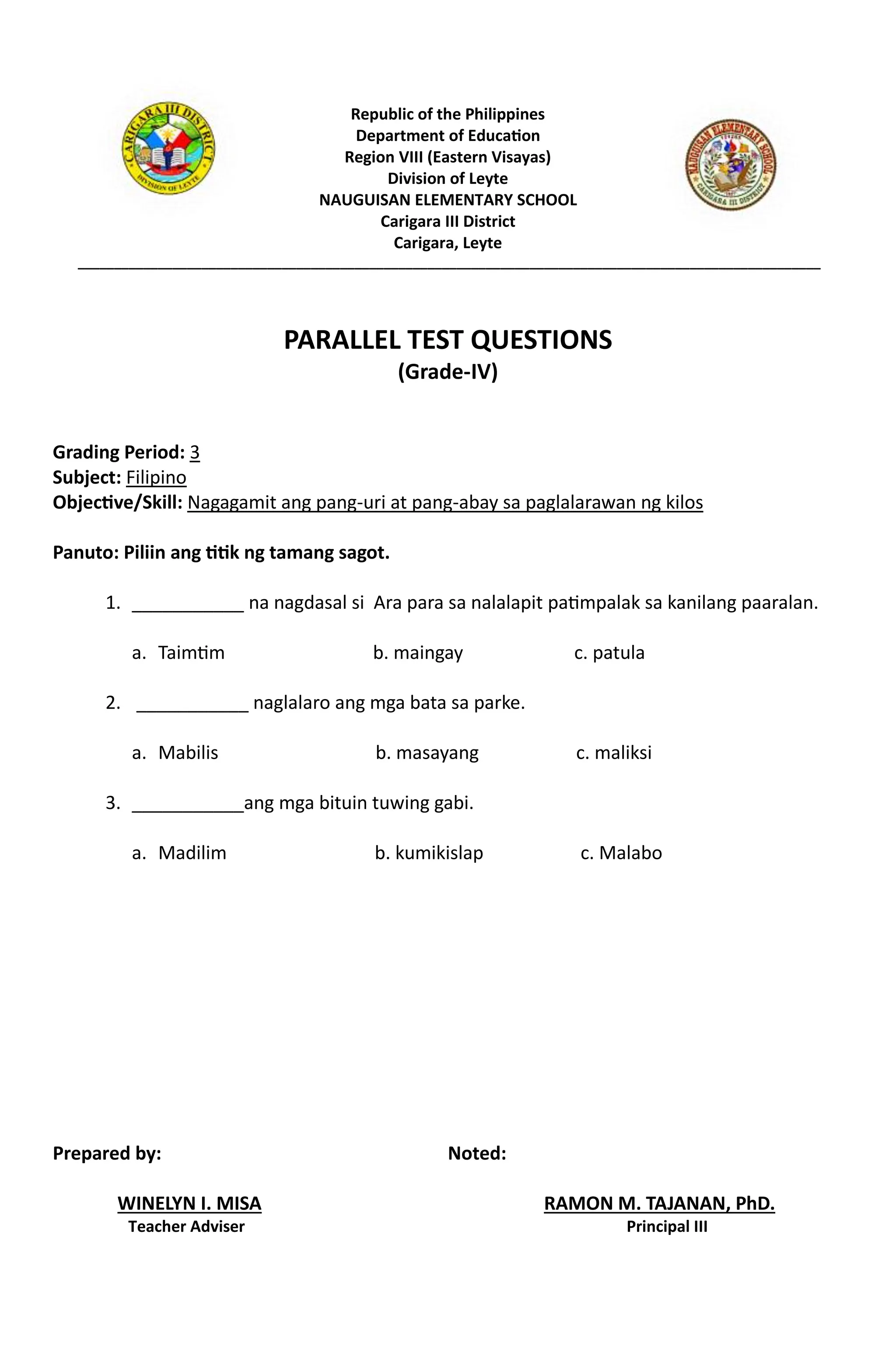 Republic of the Philippines
Department of Education
Region VIII (Eastern Visayas)
Division of Leyte
NAUGUISAN ELEMENTARY SCHOOL
Carigara III District
Carigara, Leyte
______________________________________________________________________________________________________
PARALLEL TEST QUESTIONS
(Grade-IV)
Grading Period: 3
Subject: Filipino
Objective/Skill: Nagagamit ang pang-uri at pang-abay sa paglalarawan ng kilos
Panuto: Piliin ang titik ng tamang sagot.
1. ___________ na nagdasal si Ara para sa nalalapit patimpalak sa kanilang paaralan.
a. Taimtim b. maingay c. patula
2. ___________ naglalaro ang mga bata sa parke.
a. Mabilis b. masayang c. maliksi
3. ___________ang mga bituin tuwing gabi.
a. Madilim b. kumikislap c. Malabo
Prepared by: Noted:
WINELYN I. MISA RAMON M. TAJANAN, PhD.
Teacher Adviser Principal III
 