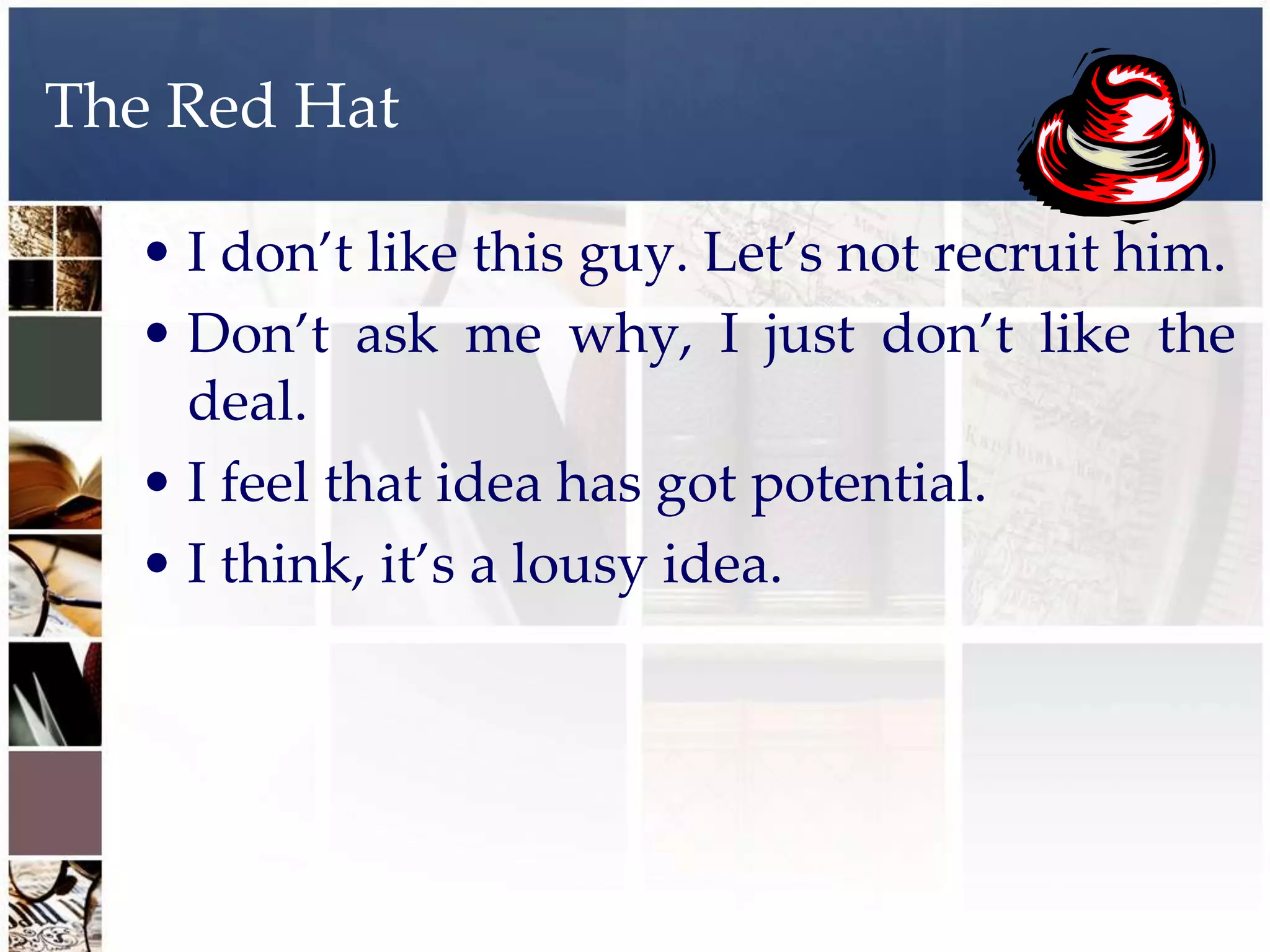 The Red Hat

  • I don’t like this guy. Let’s not recruit him.
  • Don’t ask me why, I just don’t like the
    deal.
  • I feel that idea has got potential.
  • I think, it’s a lousy idea.
 