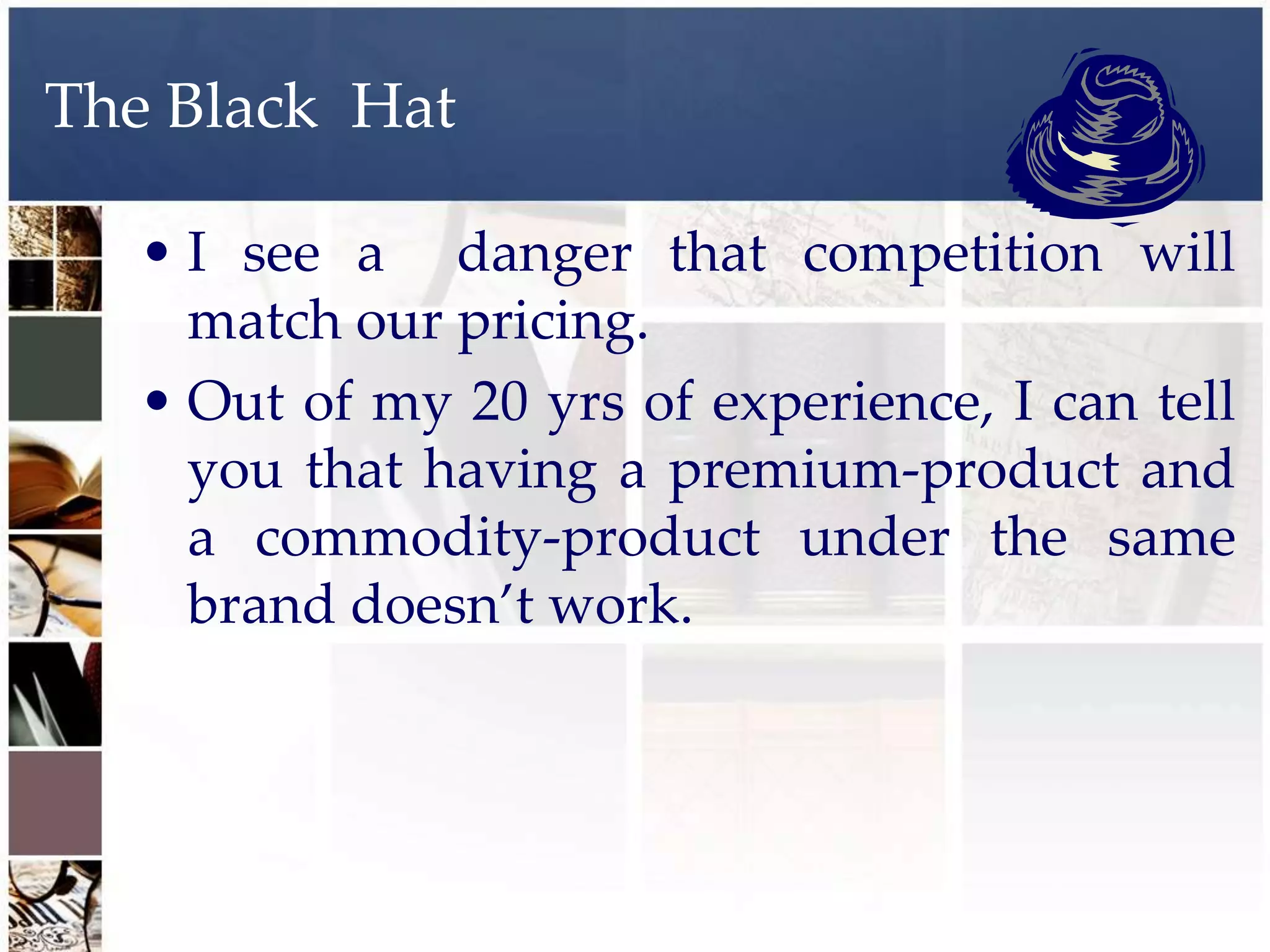 The Black Hat

   • I see a danger that competition will
     match our pricing.
   • Out of my 20 yrs of experience, I can tell
     you that having a premium-product and
     a commodity-product under the same
     brand doesn’t work.
 