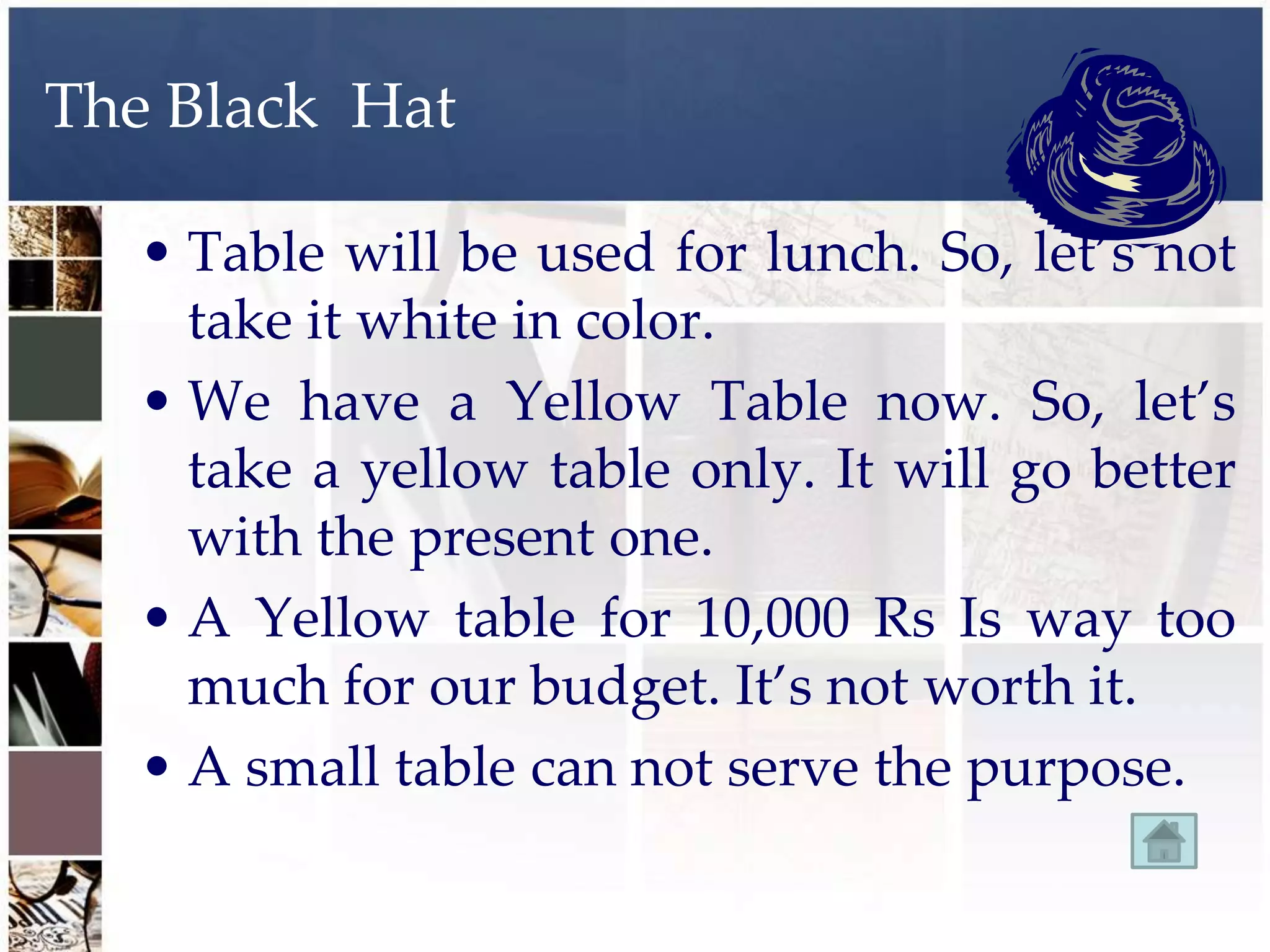 The Black Hat

   • Table will be used for lunch. So, let’s not
     take it white in color.
   • We have a Yellow Table now. So, let’s
     take a yellow table only. It will go better
     with the present one.
   • A Yellow table for 10,000 Rs Is way too
     much for our budget. It’s not worth it.
   • A small table can not serve the purpose.
 