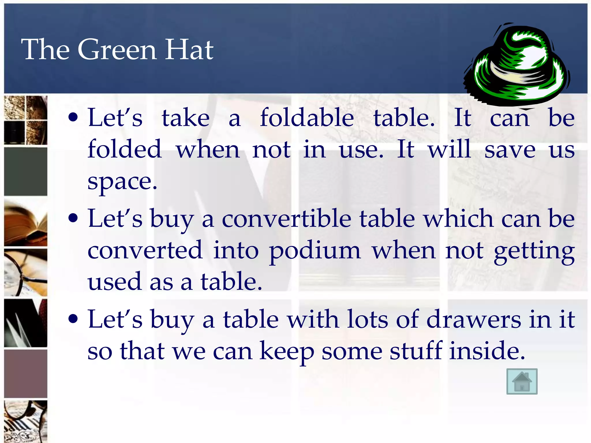 The Green Hat

  • Let’s take a foldable table. It can be
    folded when not in use. It will save us
    space.
  • Let’s buy a convertible table which can be
    converted into podium when not getting
    used as a table.
  • Let’s buy a table with lots of drawers in it
    so that we can keep some stuff inside.
 