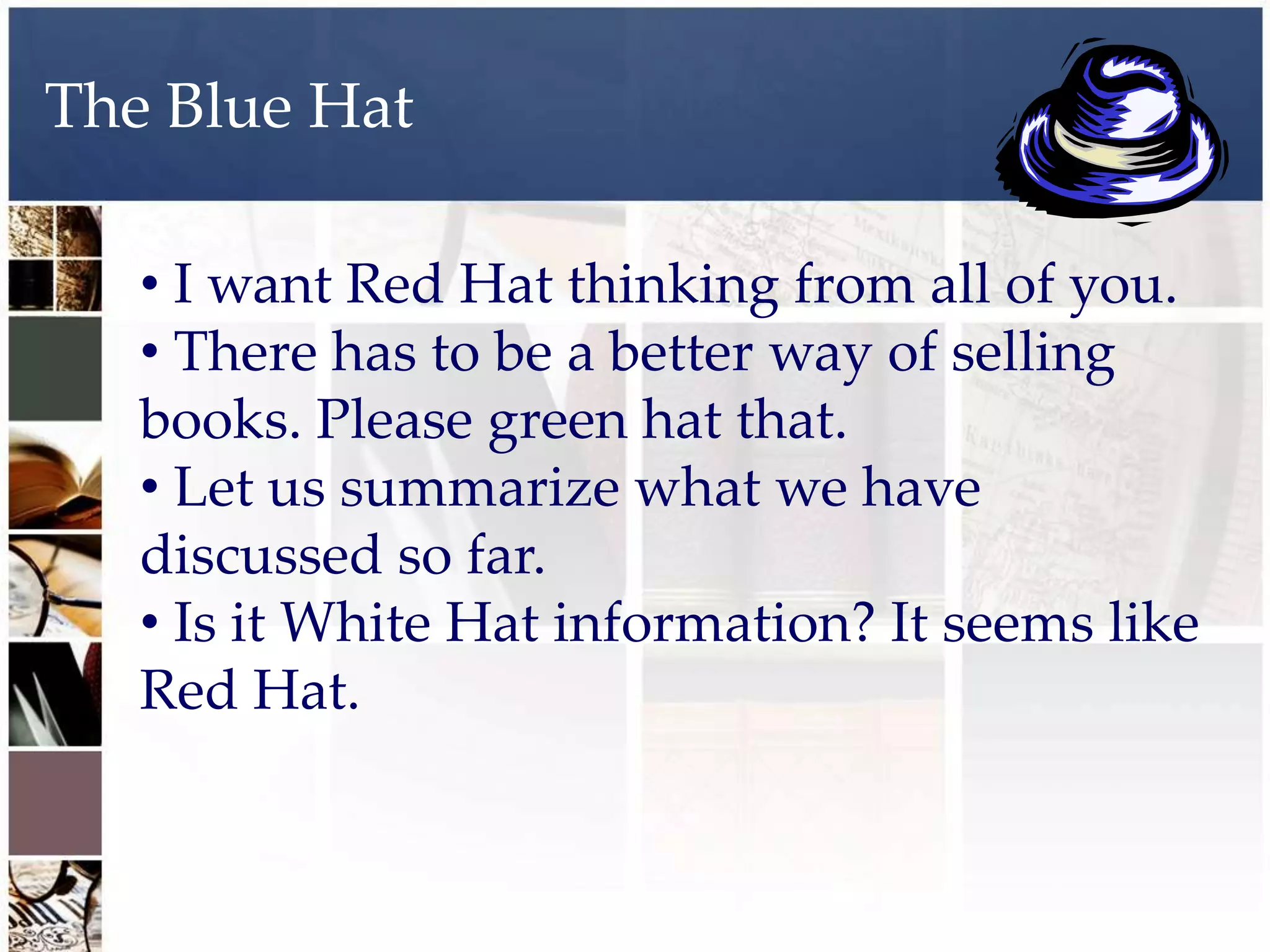 The Blue Hat

   • I want Red Hat thinking from all of you.
   • There has to be a better way of selling
   books. Please green hat that.
   • Let us summarize what we have
   discussed so far.
   • Is it White Hat information? It seems like
   Red Hat.
 