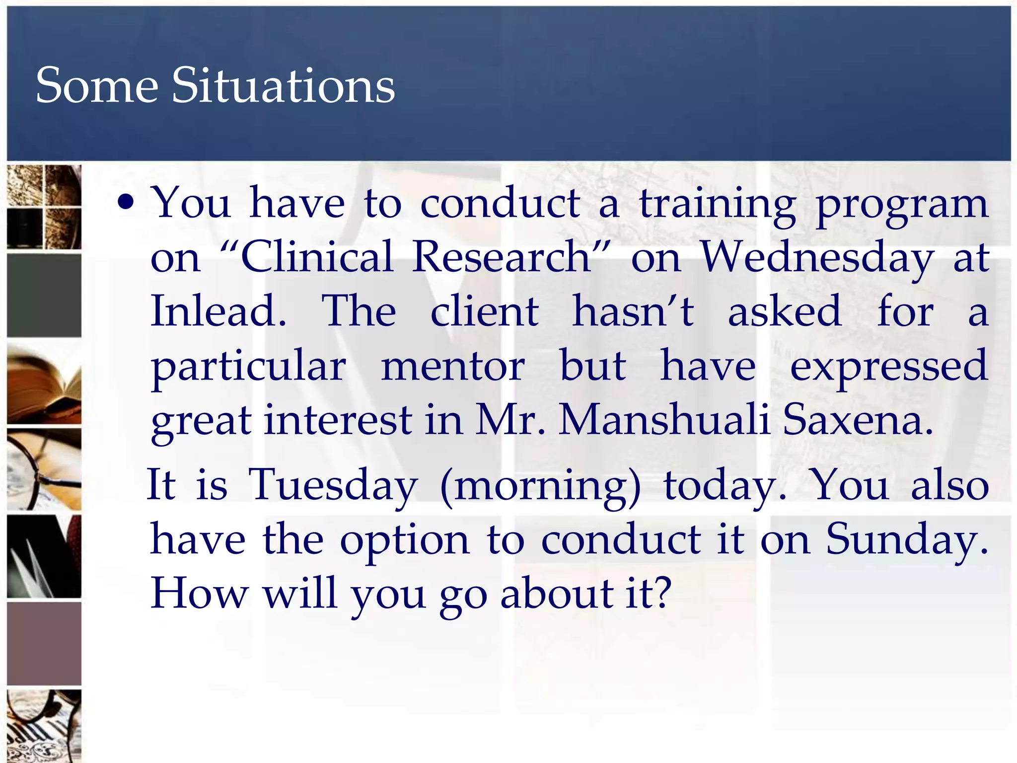 Some Situations

   • You have to conduct a training program
     on “Clinical Research” on Wednesday at
     Inlead. The client hasn’t asked for a
     particular mentor but have expressed
     great interest in Mr. Manshuali Saxena.
     It is Tuesday (morning) today. You also
     have the option to conduct it on Sunday.
     How will you go about it?
 