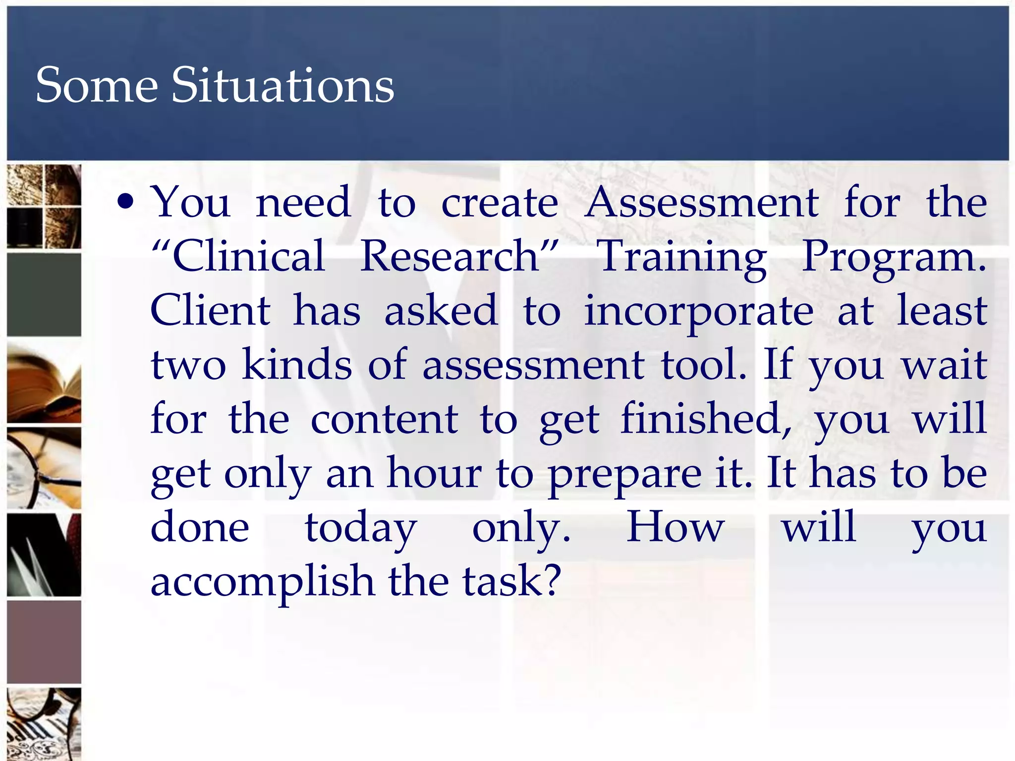 Some Situations

   • You need to create Assessment for the
     “Clinical Research” Training Program.
     Client has asked to incorporate at least
     two kinds of assessment tool. If you wait
     for the content to get finished, you will
     get only an hour to prepare it. It has to be
     done today only. How will you
     accomplish the task?
 