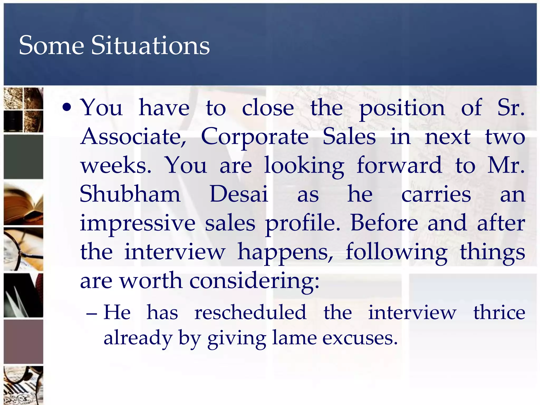 Some Situations

   • You have to close the position of Sr.
     Associate, Corporate Sales in next two
     weeks. You are looking forward to Mr.
     Shubham Desai as he carries an
     impressive sales profile. Before and after
     the interview happens, following things
     are worth considering:
     – He has rescheduled the interview thrice
       already by giving lame excuses.
 