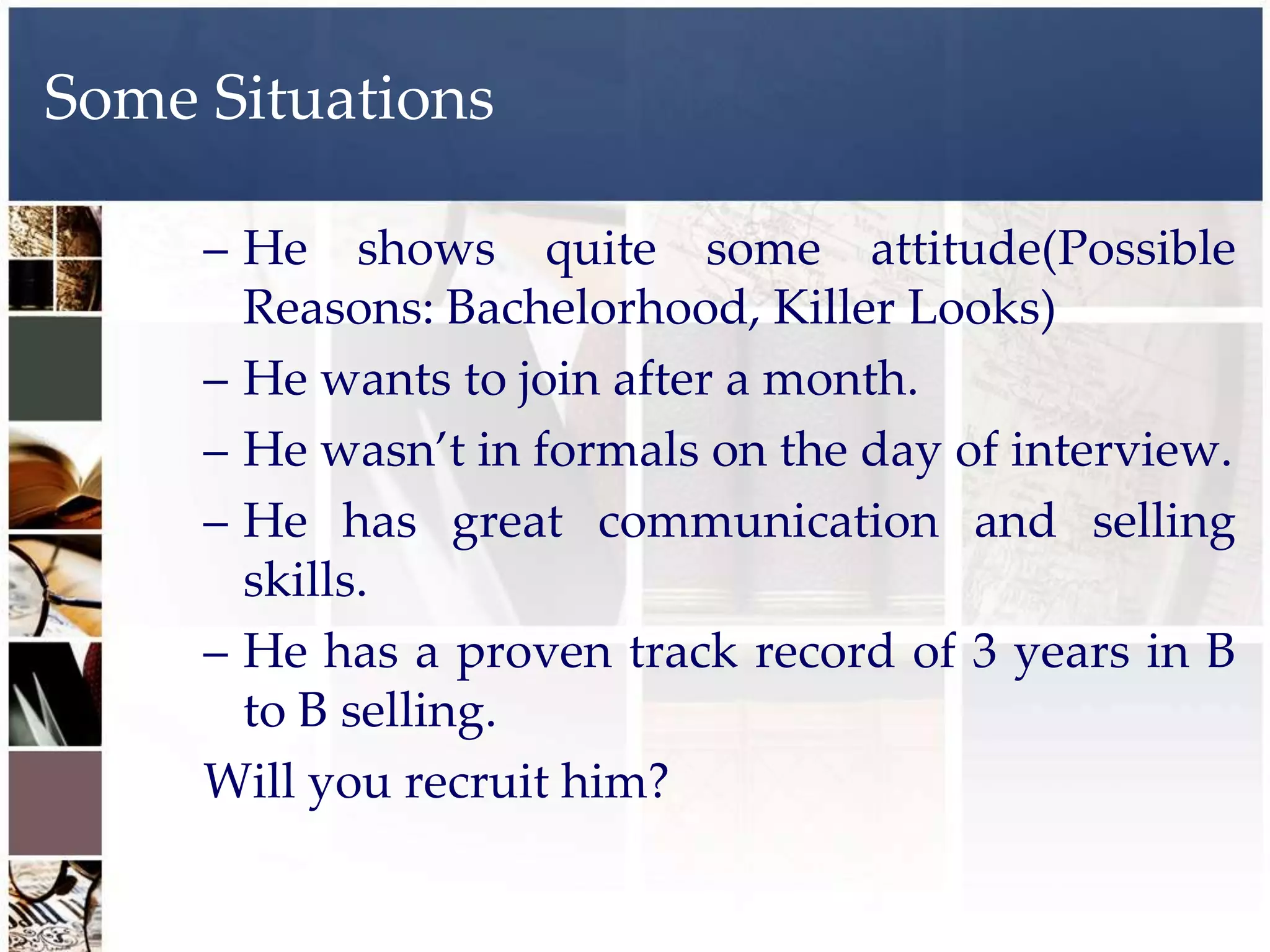 Some Situations

     – He shows quite some attitude(Possible
       Reasons: Bachelorhood, Killer Looks)
     – He wants to join after a month.
     – He wasn’t in formals on the day of interview.
     – He has great communication and selling
       skills.
     – He has a proven track record of 3 years in B
       to B selling.
     Will you recruit him?
 