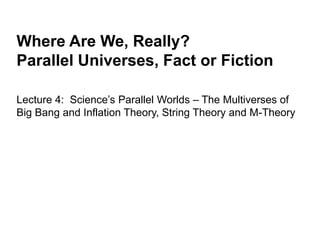 Where Are We, Really?
Parallel Universes, Fact or Fiction
Lecture 4: Science’s Parallel Worlds – The Multiverses of
Big Bang and Inflation Theory, String Theory and M-Theory
 