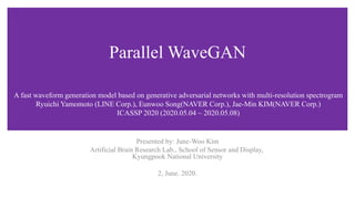 Parallel WaveGAN
Presented by: June-Woo Kim
Artificial Brain Research Lab., School of Sensor and Display,
Kyungpook National University
2, June. 2020.
A fast waveform generation model based on generative adversarial networks with multi-resolution spectrogram
Ryuichi Yamomoto (LINE Corp.), Eunwoo Song(NAVER Corp.), Jae-Min KIM(NAVER Corp.)
ICASSP 2020 (2020.05.04 ~ 2020.05.08)
 