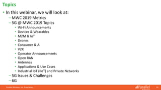 Topics
Parallel Wireless, Inc. Proprietary
• In this webinar, we will look at:
⎯ MWC 2019 Metrics
⎯ 5G @ MWC 2019 Topics
• Wi-Fi Announcements
• Devices & Wearables
• M2M & IoT
• Drones
• Consumer & AI
• V2X
• Operator Announcements
• Open RAN
• Antennas
• Applications & Use Cases
• Industrial IoT (IIoT) and Private Networks
⎯ 5G Issues & Challenges
⎯ 6G
10
 