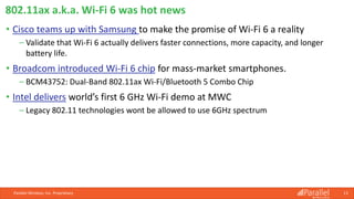 Parallel Wireless, Inc. Proprietary 13
• Cisco teams up with Samsung to make the promise of Wi-Fi 6 a reality
⎯ Validate that Wi-Fi 6 actually delivers faster connections, more capacity, and longer
battery life.
• Broadcom introduced Wi-Fi 6 chip for mass-market smartphones.
⎯ BCM43752: Dual-Band 802.11ax Wi-Fi/Bluetooth 5 Combo Chip
• Intel delivers world’s first 6 GHz Wi-Fi demo at MWC
⎯ Legacy 802.11 technologies wont be allowed to use 6GHz spectrum
802.11ax a.k.a. Wi-Fi 6 was hot news
 