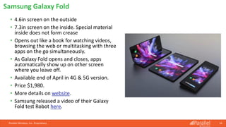 • 4.6in screen on the outside
• 7.3in screen on the inside. Special material
inside does not form crease
• Opens out like a book for watching videos,
browsing the web or multitasking with three
apps on the go simultaneously.
• As Galaxy Fold opens and closes, apps
automatically show up on other screen
where you leave off.
• Available end of April in 4G & 5G version.
• Price $1,980.
• More details on website.
• Samsung released a video of their Galaxy
Fold test Robot here.
Parallel Wireless, Inc. Proprietary 16
Samsung Galaxy Fold
 
