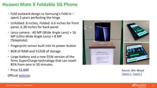 Parallel Wireless, Inc. Proprietary 17
Huawei Mate X Foldable 5G Phone
Source: Ben Wood
Tweet 1, Tweet 2
• Fold-outward design vs Samsung’s Fold-in –
spent 3 years perfecting the hinge
• Unfolded: 8 inches, Folded: 6.6 inches for front
panel, 6.38 inches for back panel
• Leica camera - 40 MP (Wide Angle Lens) + 16
MP (Ultra Wide Angle Lens) + 8 MP
(Telephoto)
• Fingerprint sensor built into its power button
• 8GB of RAM and 512GB of storage
• Large battery and a new 55W version of the
firms SuperCharge technology that can reach
85% from zero in 30 minutes.
• Price $2,600
Official website
 
