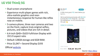 • Dual-screen smartphone
• Experience multi-player games with rich,
ultra-realistic graphics and near-
instantaneous response for human-like reflex
now on mobile.
• 5-camera phone, three rear cameras and two
on the front, capture truly original selfies,
pictures, and videos that are rich in detail.
• 6.4-inch QHD+ OLED FullVision Display with
19.5:9 aspect ratio
• Default 128GB storage and 6GB RAM.
• Price $1,047 + Second Display $193
Official website
Parallel Wireless, Inc. Proprietary 18
LG V50 ThinQ 5G
Source: Marc Allera
 