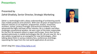 Parallel Wireless, Inc. Proprietary 2
Presented by
Zahid Ghadialy, Senior Director, Strategic Marketing
Zahid is a technologist with a deep understanding of architecting world-
class mobile products and solutions. With over 20 years of experience in
telecom industry as an engineer, programmer, analyst, researcher,
architect, trainer, product manager and technical marketer, he has
witnessed the highs and lows of this industry. He is a skeptic and often
challenges conventional wisdom. He was a part of the team responsible
for the first 3G network rollout in Japan and Europe. Since then he has
worked extensively in mobile technologies like 3G, 4G and now 5G. He is
also widely recognized as an evangelist for new technologies, often
talking about them in various industry fora, conferences and blogs;
separating the hype from the real world applications & services.
Zahid’s blog link: https://blog.3g4g.co.uk/
Presenters
 