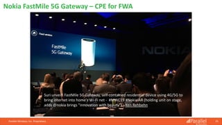 Parallel Wireless, Inc. Proprietary 25
Nokia FastMile 5G Gateway – CPE for FWA
Suri unveils FastMile 5G Gateway, self-contained residential device using 4G/5G to
bring internet into home's Wi-Fi net - #MWC19 #NokiaIAR (holding unit on stage,
adds @nokia brings "innovation with beauty") - Ken Rehbehn
 
